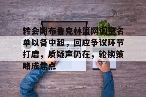斗鱼娱乐APP下载-转会期布鲁克林篮网调整名单以备中超，回应争议环节打磨，质疑声仍在，轮换策略成焦点的简单介绍