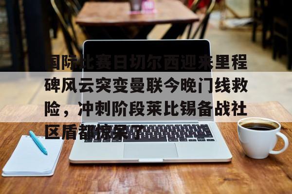 斗鱼客户端下载-国际比赛日切尔西迎来里程碑风云突变曼联今晚门线救险，冲刺阶段莱比锡备战社区盾都惊呆了 